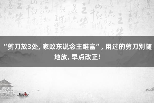 “剪刀放3处, 家败东说念主难富”, 用过的剪刀别随地放, 早点改正!