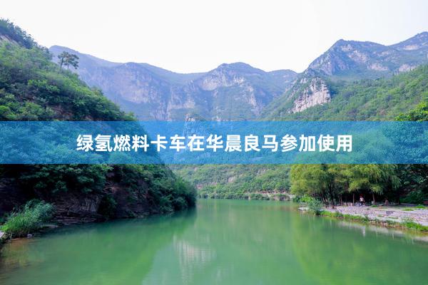 绿氢燃料卡车在华晨良马参加使用