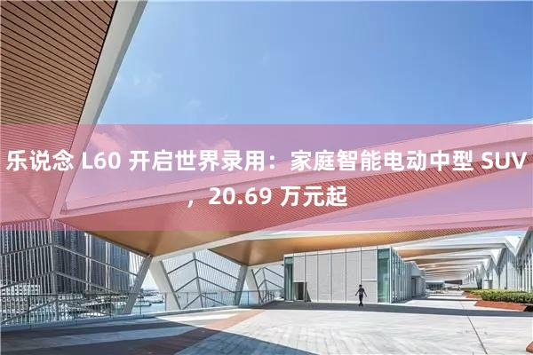 乐说念 L60 开启世界录用：家庭智能电动中型 SUV，20.69 万元起