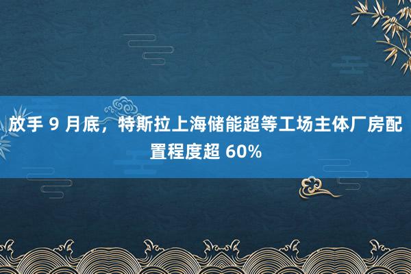 放手 9 月底，特斯拉上海储能超等工场主体厂房配置程度超 60%