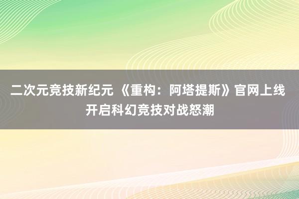 二次元竞技新纪元 《重构：阿塔提斯》官网上线 开启科幻竞技对战怒潮