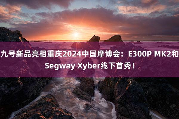 九号新品亮相重庆2024中国摩博会：E300P MK2和Segway Xyber线下首秀！