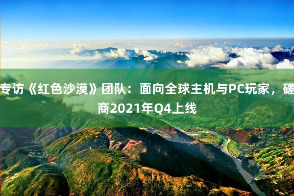 专访《红色沙漠》团队：面向全球主机与PC玩家，磋商2021年Q4上线