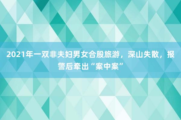 2021年一双非夫妇男女合股旅游，深山失散，报警后牵出“案中案”