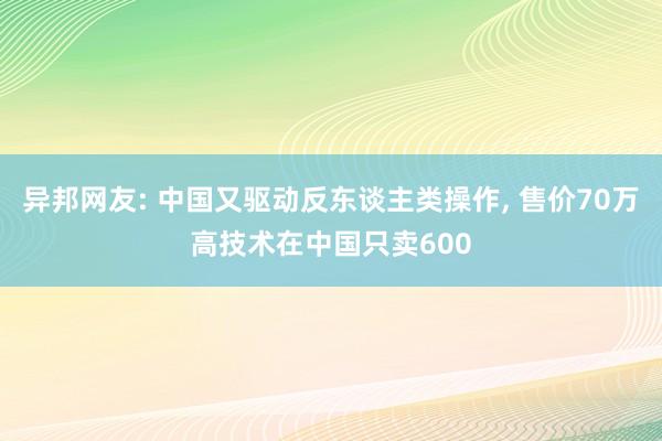 异邦网友: 中国又驱动反东谈主类操作, 售价70万高技术在中国只卖600