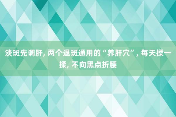 淡斑先调肝, 两个退斑通用的“养肝穴”, 每天揉一揉, 不向黑点折腰