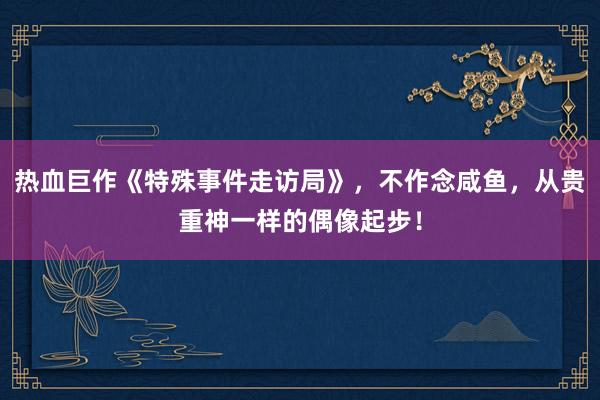 热血巨作《特殊事件走访局》，不作念咸鱼，从贵重神一样的偶像起步！