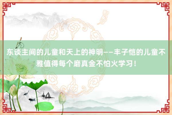 东谈主间的儿童和天上的神明——丰子恺的儿童不雅值得每个磨真金不怕火学习！