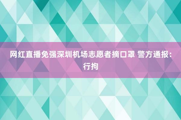 网红直播免强深圳机场志愿者摘口罩 警方通报：行拘