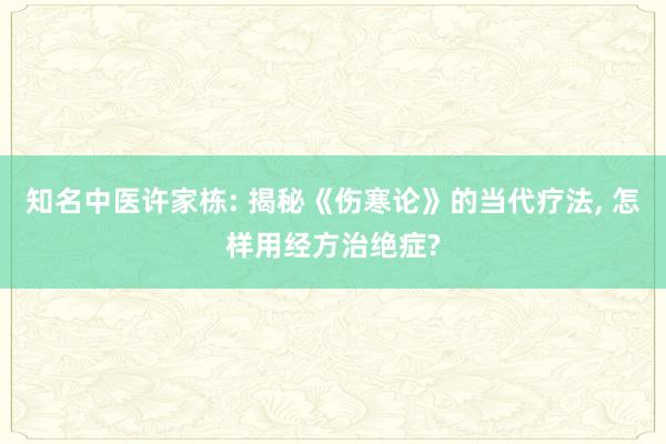 知名中医许家栋: 揭秘《伤寒论》的当代疗法, 怎样用经方治绝症?