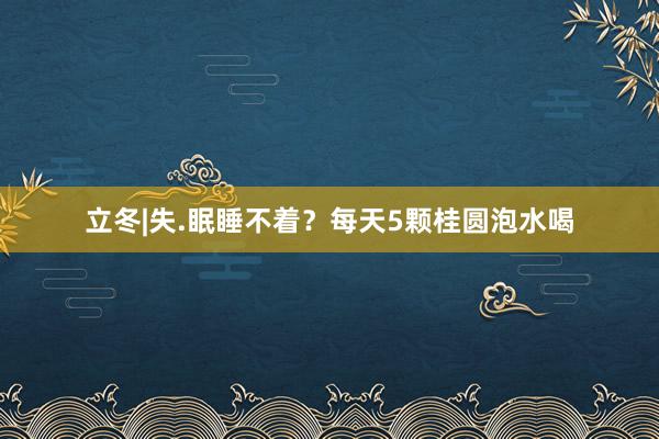 立冬|失.眠睡不着？每天5颗桂圆泡水喝