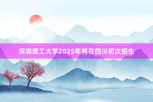 深圳理工大学2025年将在四川初次招生