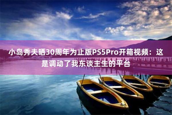 小岛秀夫晒30周年为止版PS5Pro开箱视频：这是调动了我东谈主生的平台