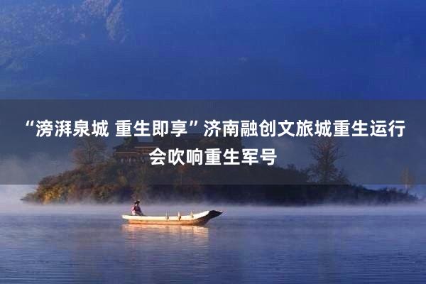 “滂湃泉城 重生即享”济南融创文旅城重生运行会吹响重生军号